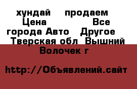 хундай 78 продаем › Цена ­ 650 000 - Все города Авто » Другое   . Тверская обл.,Вышний Волочек г.